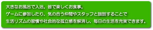 大きなお風呂で入浴。皆で楽しくお食事。ゲームに参加したり、気の合う仲間やスタッフと雑談することで生活のリズムの習慣や社会的な孤立感を解消し、毎日の生活を充実できます。